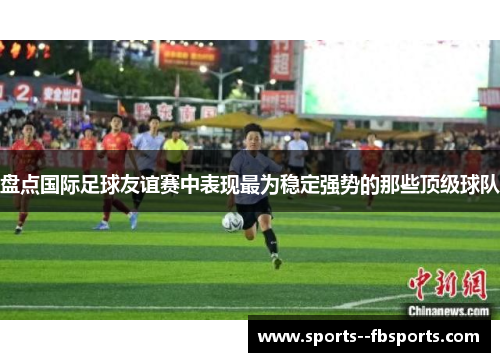 盘点国际足球友谊赛中表现最为稳定强势的那些顶级球队
